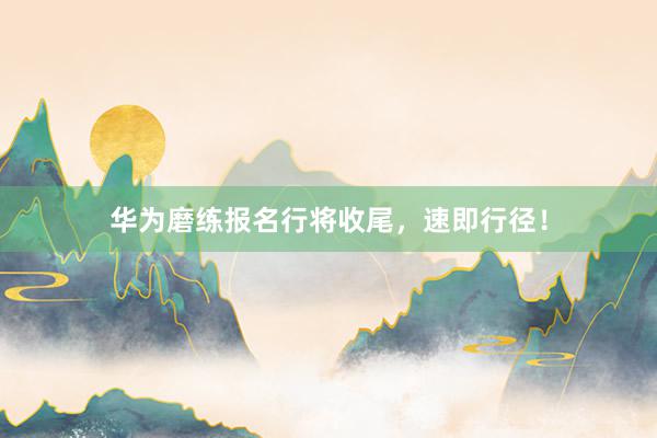 华为磨练报名行将收尾，速即行径！