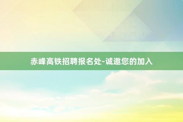 赤峰高铁招聘报名处-诚邀您的加入