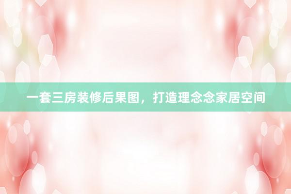 一套三房装修后果图，打造理念念家居空间